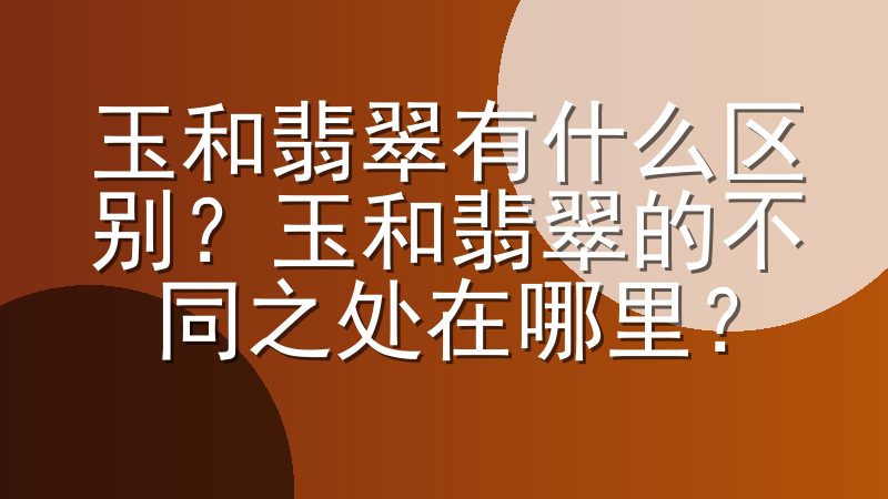 玉和翡翠有什么区别？玉和翡翠的不同之处在哪里？